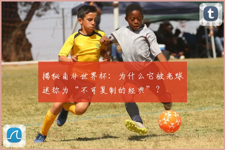 揭秘南非世界杯：为什么它被老球迷称为“不可复制的经典”？