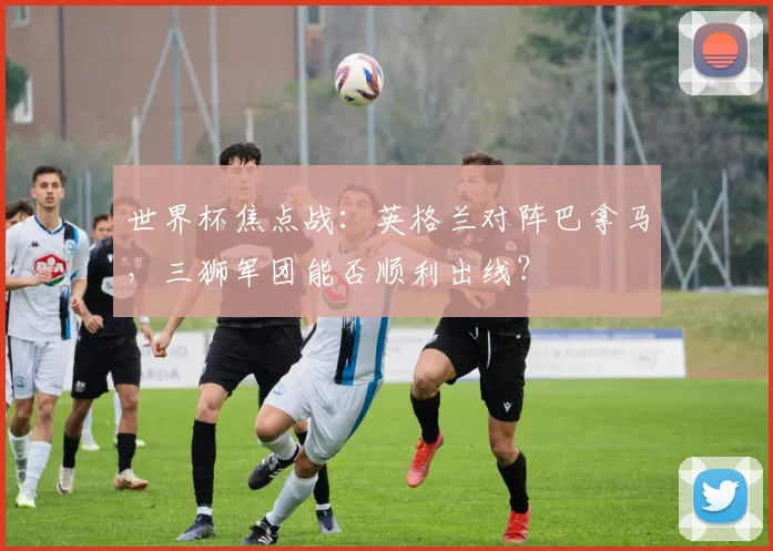 世界杯焦点战：英格兰对阵巴拿马，三狮军团能否顺利出线？