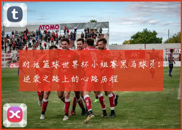 对话篮球世界杯小组赛黑马球员：逆袭之路上的心路历程