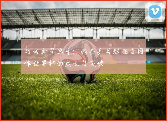 对话新星选手：我在乒乓球混合团体世界杯的成长与突破