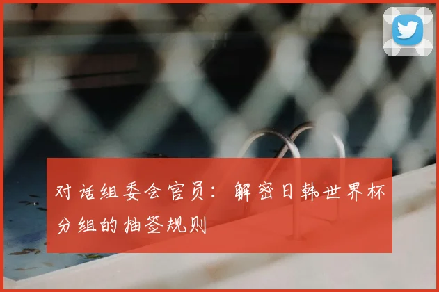 对话组委会官员：解密日韩世界杯分组的抽签规则