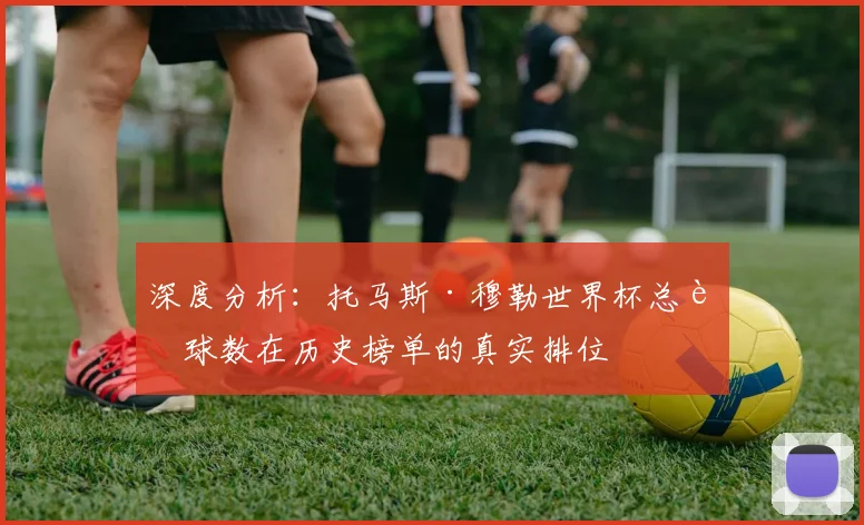 深度分析：托马斯·穆勒世界杯总进球数在历史榜单的真实排位