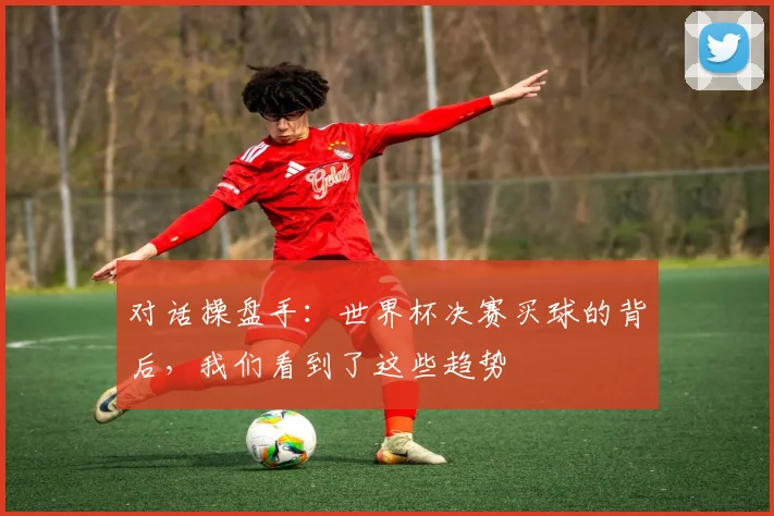 对话操盘手：世界杯决赛买球的背后，我们看到了这些趋势