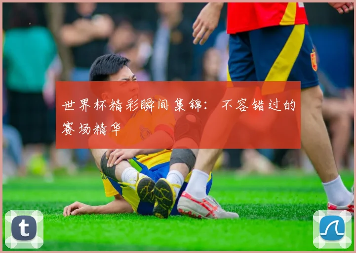 世界杯精彩瞬间集锦:不容错过的赛场精华