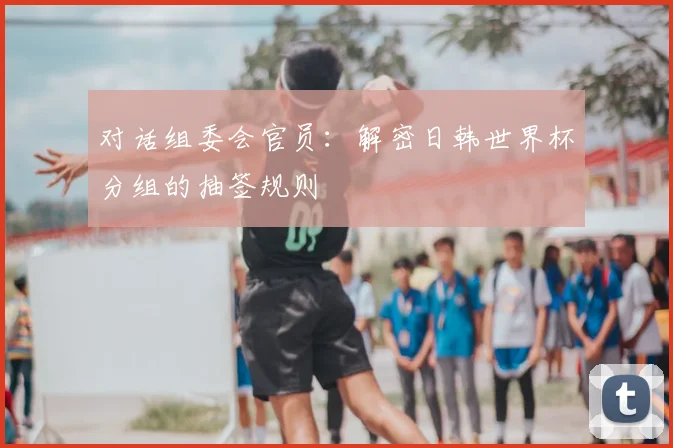 对话组委会官员：解密日韩世界杯分组的抽签规则