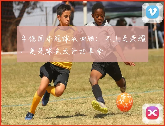 年德国夺冠球衣回顾:不止是荣耀,更是球衣设计的革命