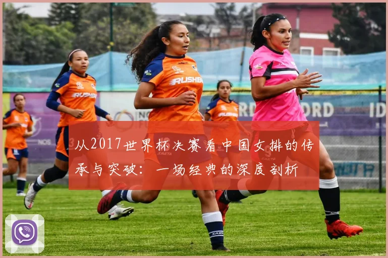从2017世界杯决赛看中国女排的传承与突破：一场经典的深度剖析