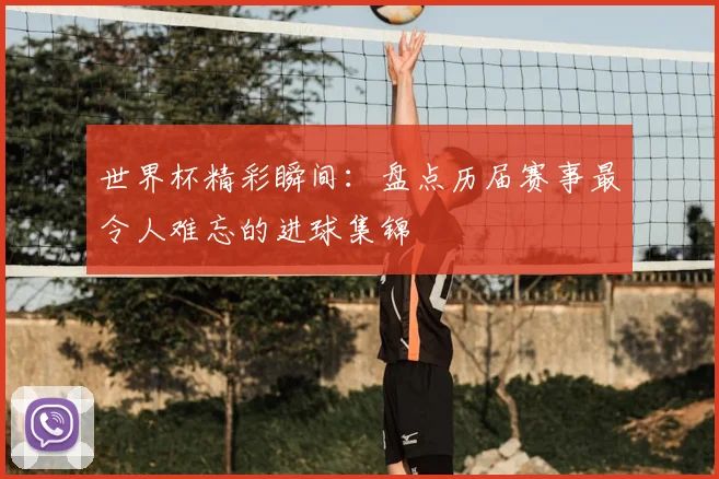 世界杯精彩瞬间:盘点历届赛事最令人难忘的进球集锦