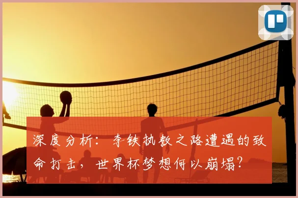 深度分析：李铁执教之路遭遇的致命打击，世界杯梦想何以崩塌？