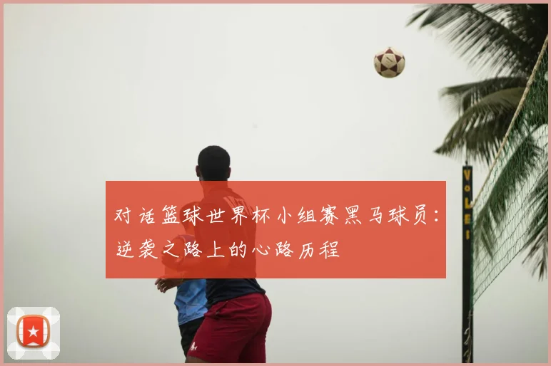 对话篮球世界杯小组赛黑马球员：逆袭之路上的心路历程