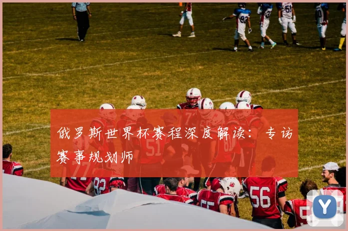 俄罗斯世界杯赛程深度解读:专访赛事规划师
